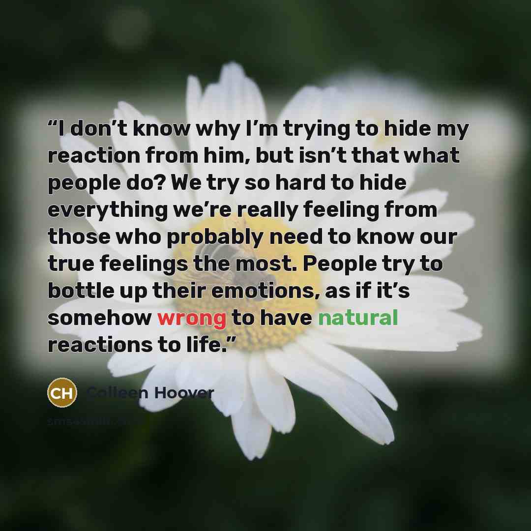 “I don’t know why I’m trying to hide my reaction from him, but isn’t that what people do? We try so hard to hide everything we’re really feeling from those who probably need to know our true feelings the most. People try to bottle up their emotions, as if it’s somehow wrong to have natural…” quote by Colleen Hoover