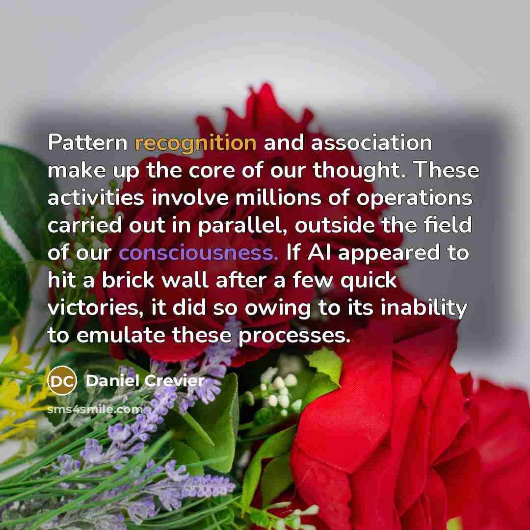 “Pattern recognition and association make up the core of our thought. These activities involve millions of operations carried out in parallel, outside the field of our consciousness. If AI appeared to hit a brick wall after a few quick victories, it did so owing to its inability to emulate these…” quote by Daniel Crevier