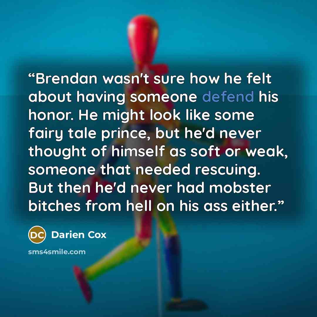 “Brendan wasn't sure how he felt about having someone defend his honor. He might look like some fairy tale prince, but he'd never thought of himself as soft or weak, someone that needed rescuing. But then he'd never had mobster bitches from hell on his ass either.” quote by Darien Cox