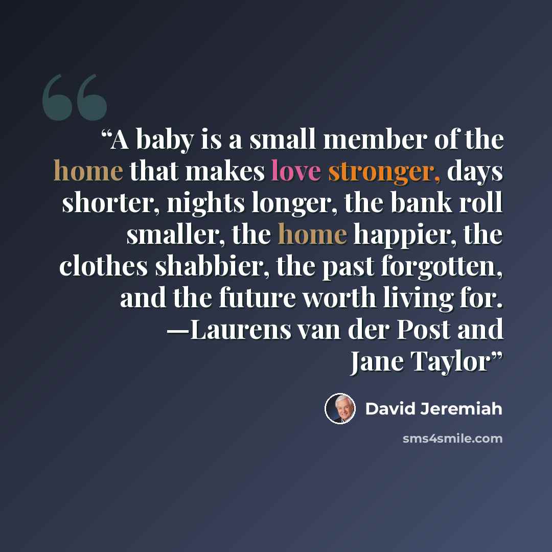 “A baby is a small member of the home that makes love stronger, days shorter, nights longer, the bank roll smaller, the home happier, the clothes shabbier, the past forgotten, and the future worth living for. —Laurens van der Post and Jane Taylor” quote by David Jeremiah