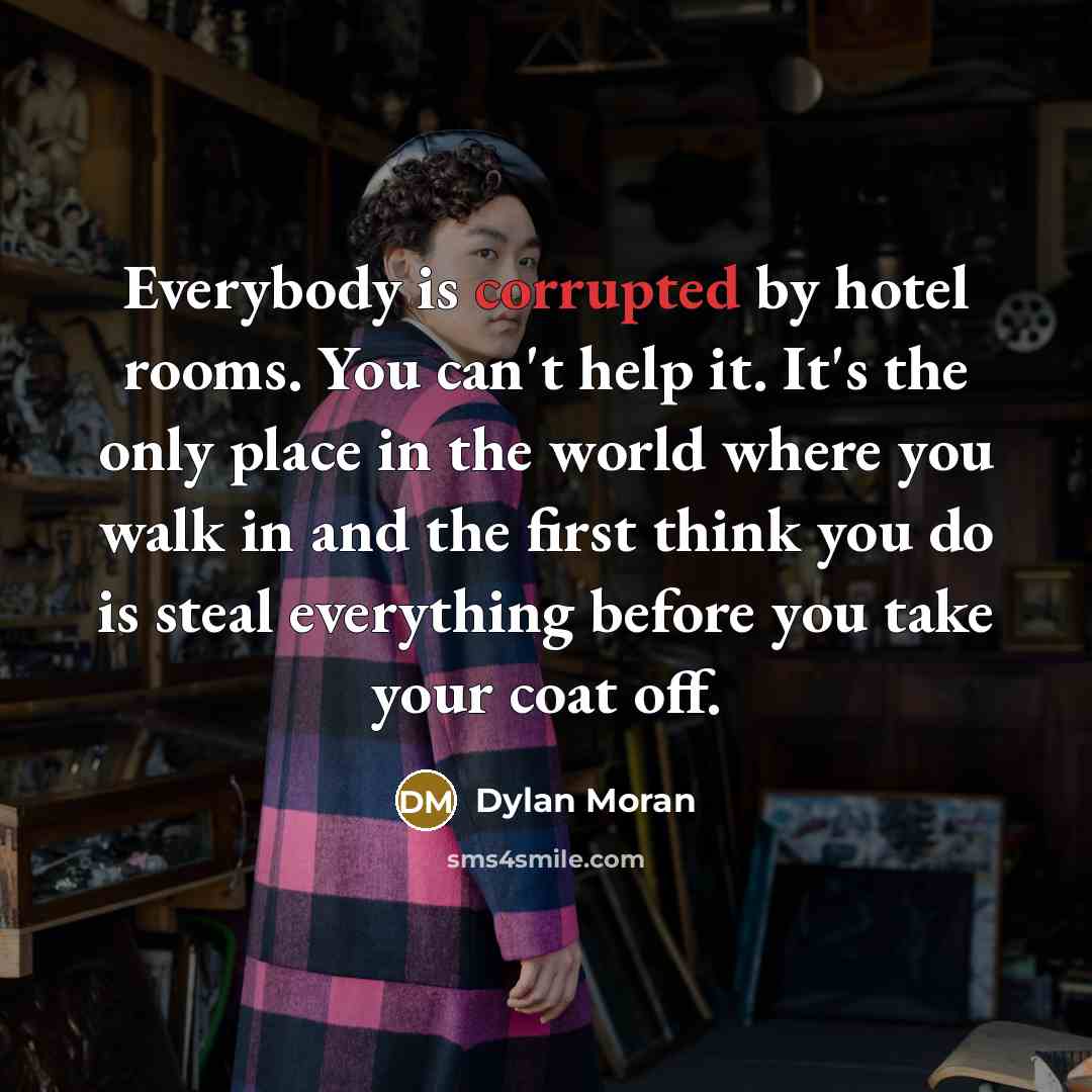 “Everybody is corrupted by hotel rooms. You can't help it. It's the only place in the world where you walk in and the first think you do is steal everything before you take your coat off.” quote by Dylan Moran