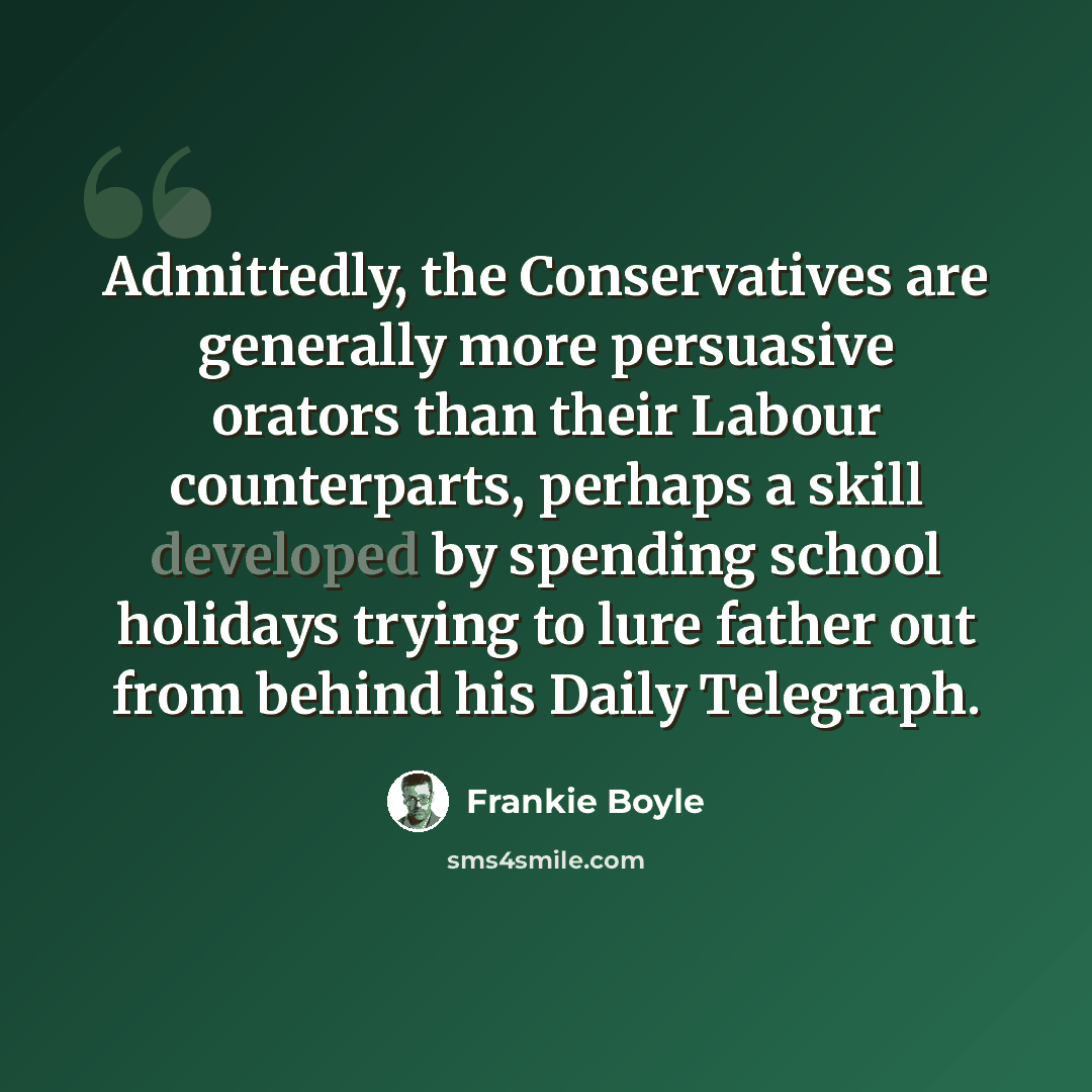 “Admittedly, the Conservatives are generally more persuasive orators than their Labour counterparts, perhaps a skill developed by spending school holidays trying to lure father out from behind his Daily Telegraph.” quote by Frankie Boyle