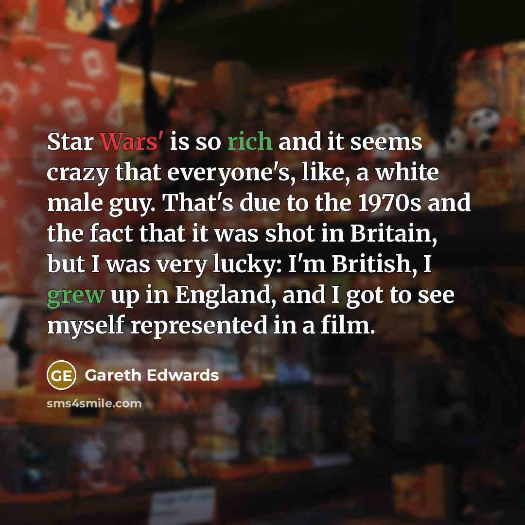 “Star Wars' is so rich and it seems crazy that everyone's, like, a white male guy. That's due to the 1970s and the fact that it was shot in Britain, but I was very lucky: I'm British, I grew up in England, and I got to see myself represented in a film.” quote by Gareth Edwards