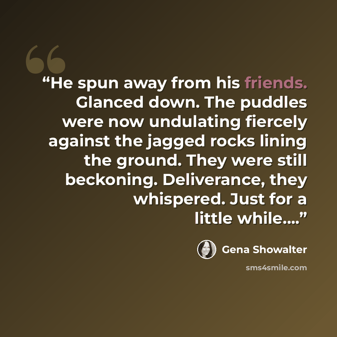 “He spun away from his friends. Glanced down. The puddles were now undulating fiercely against the jagged rocks lining the ground. They were still beckoning. Deliverance, they whispered. Just for a little while….” quote by Gena Showalter