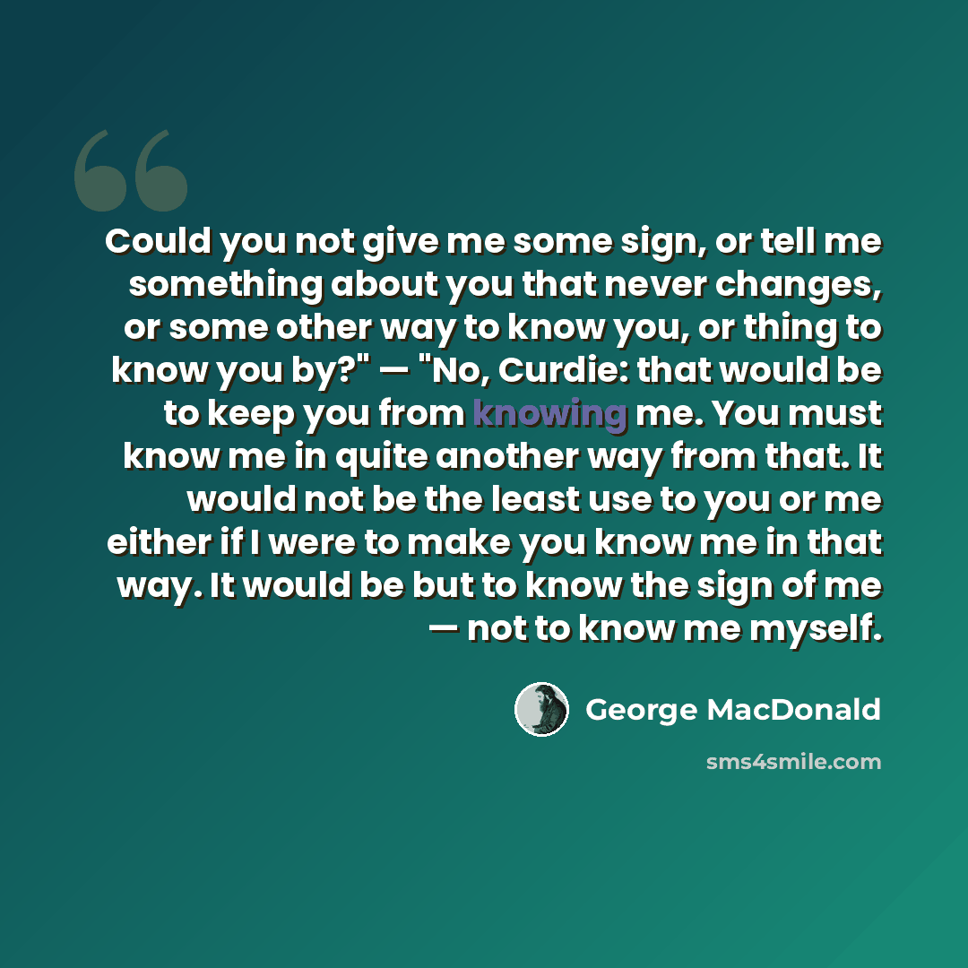 “Could you not give me some sign, or tell me something about you that never changes, or some other way to know you, or thing to know you by?" — "No, Curdie: that would be to keep you from knowing me. You must know me in quite another way from that. It would not be the least use to you or me either…” quote by George MacDonald