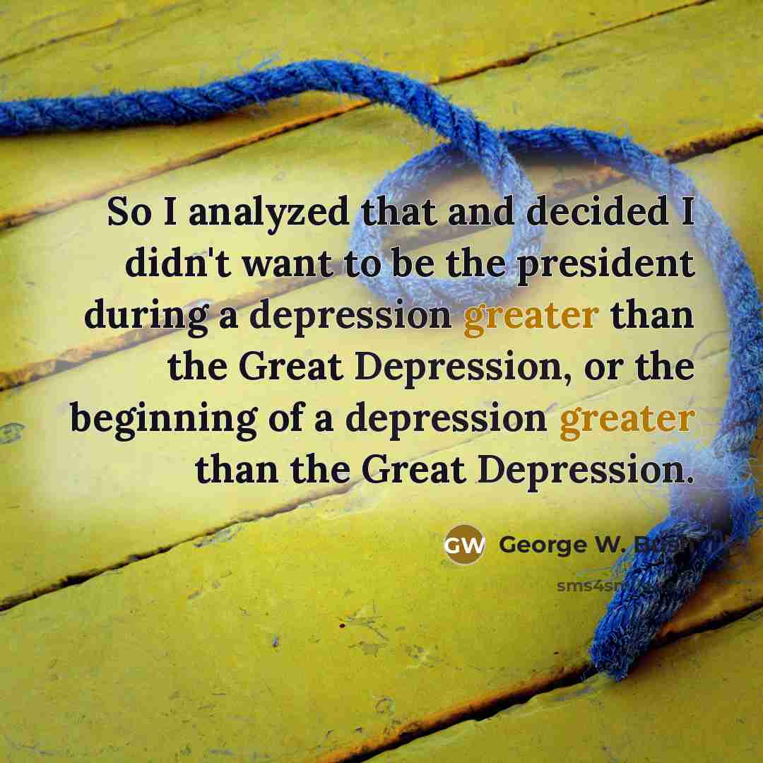 “So I analyzed that and decided I didn't want to be the president during a depression greater than the Great Depression, or the beginning of a depression greater than the Great Depression.” quote by George W. Bush