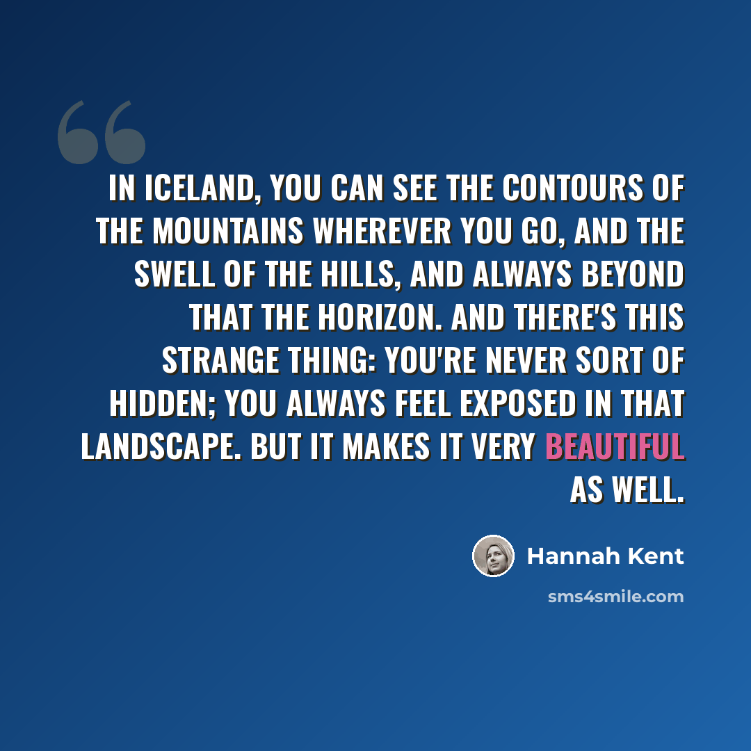 “In Iceland, you can see the contours of the mountains wherever you go, and the swell of the hills, and always beyond that the horizon. And there's this strange thing: you're never sort of hidden; you always feel exposed in that landscape. But it makes it very beautiful as well.” quote by Hannah Kent