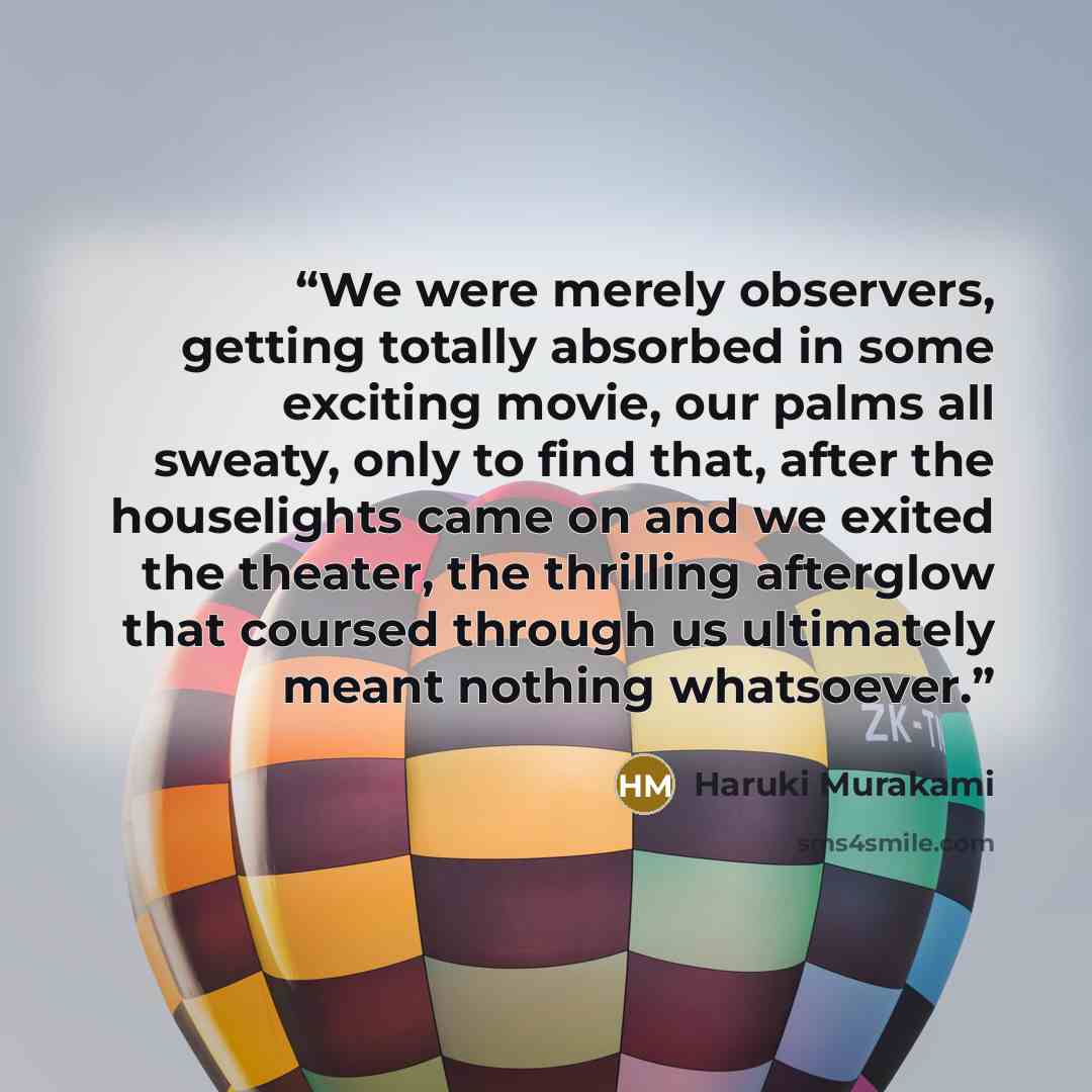 “We were merely observers, getting totally absorbed in some exciting movie, our palms all sweaty, only to find that, after the houselights came on and we exited the theater, the thrilling afterglow that coursed through us ultimately meant nothing whatsoever.” quote by Haruki Murakami