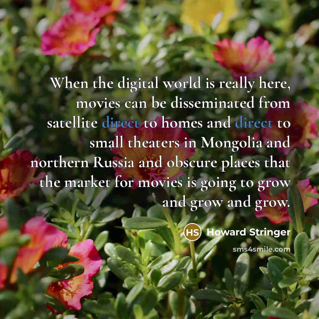 “When the digital world is really here, movies can be disseminated from satellite direct to homes and direct to small theaters in Mongolia and northern Russia and obscure places that the market for movies is going to grow and grow and grow.” quote by Howard Stringer