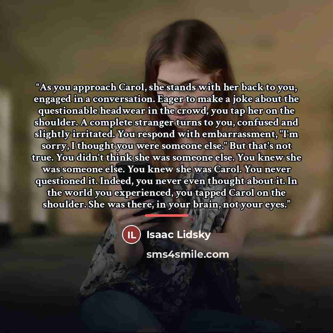 “As you approach Carol, she stands with her back to you, engaged in a conversation. Eager to make a joke about the questionable headwear in the crowd, you tap her on the shoulder. A complete stranger turns to you, confused and slightly irritated. You respond with embarrassment, "I'm sorry, I…” quote by Isaac Lidsky