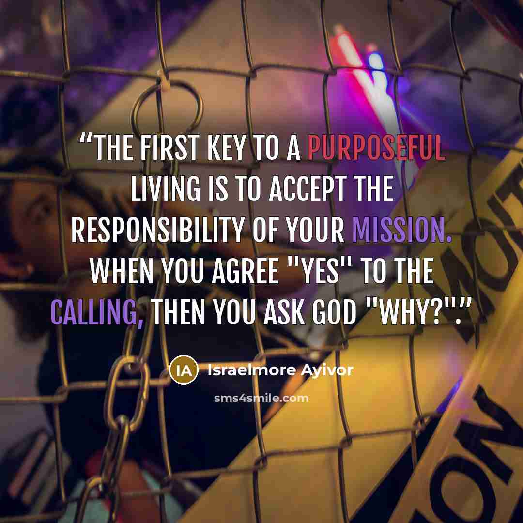 “The first key to a purposeful living is to accept the responsibility of your mission. When you agree "yes" to the calling, then you ask God "why?".” quote by Israelmore Ayivor