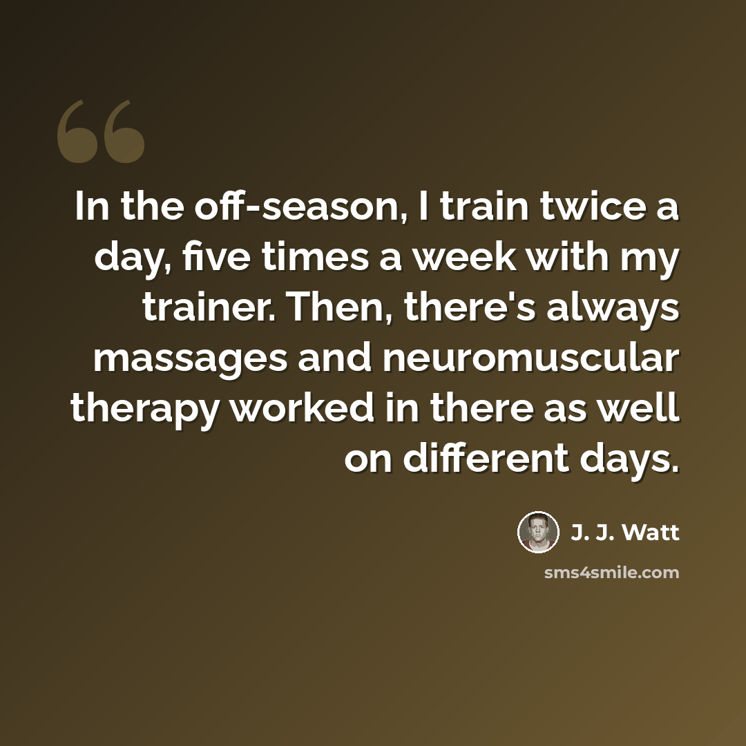 “In the off-season, I train twice a day, five times a week with my trainer. Then, there's always massages and neuromuscular therapy worked in there as well on different days.” quote by J. J. Watt