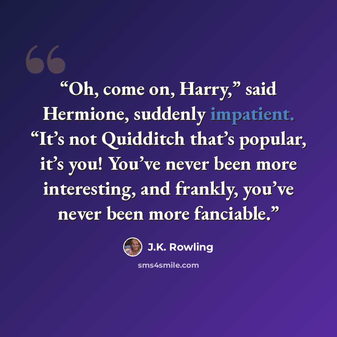 “Oh, come on, Harry,” said Hermione, suddenly impatient. “It’s not Quidditch that’s popular, it’s you! You’ve never been more interesting, and frankly, you’ve never been more fanciable.” quote by J.K. Rowling