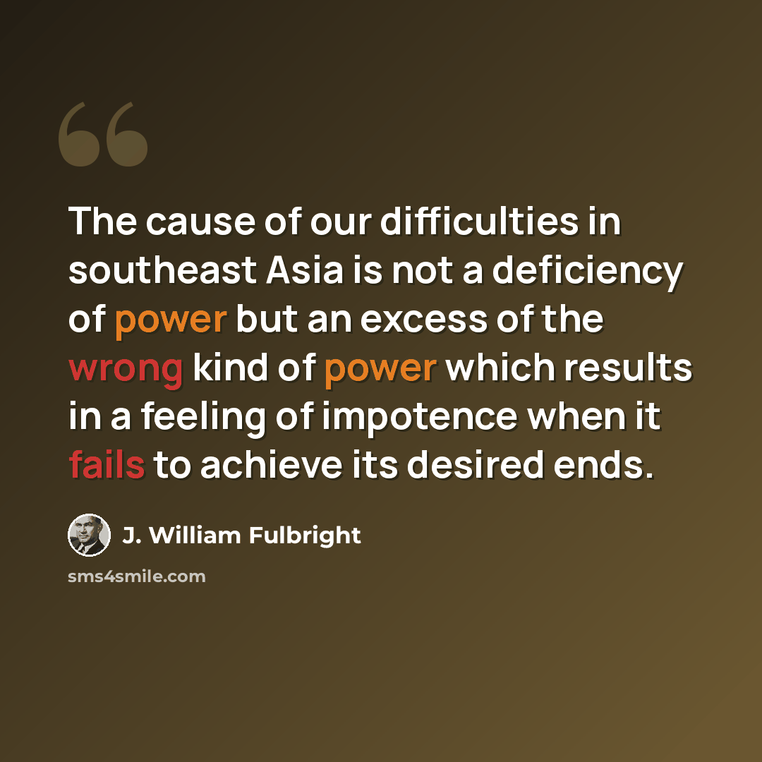 “The cause of our difficulties in southeast Asia is not a deficiency of power but an excess of the wrong kind of power which results in a feeling of impotence when it fails to achieve its desired ends.” quote by J. William Fulbright