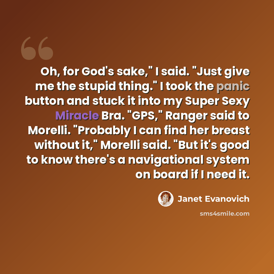 “Oh, for God's sake," I said. "Just give me the stupid thing." I took the panic button and stuck it into my Super Sexy Miracle Bra. "GPS," Ranger said to Morelli. "Probably I can find her breast without it," Morelli said. "But it's good to know there's a navigational system on board if I need it.” quote by Janet Evanovich