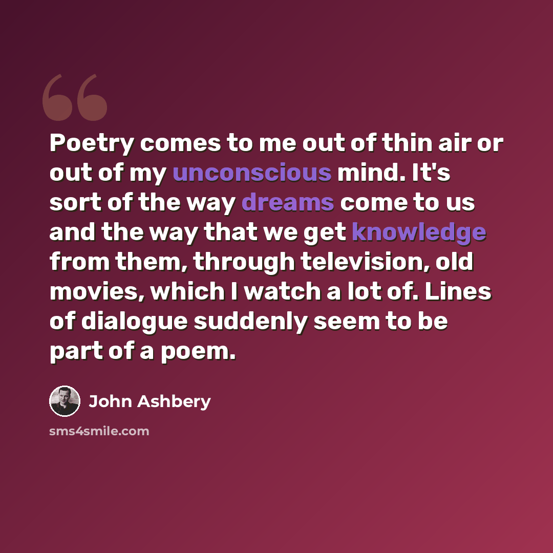 “Poetry comes to me out of thin air or out of my unconscious mind. It's sort of the way dreams come to us and the way that we get knowledge from them, through television, old movies, which I watch a lot of. Lines of dialogue suddenly seem to be part of a poem.” quote by John Ashbery