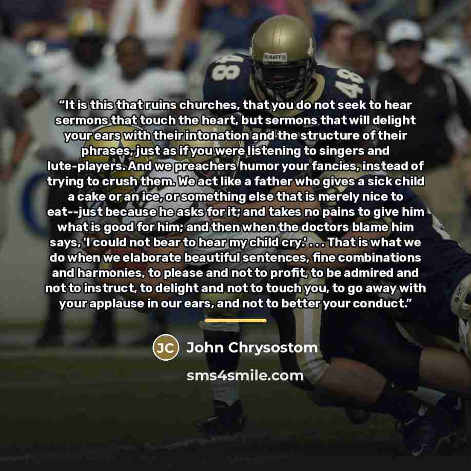 “It is this that ruins churches, that you do not seek to hear sermons that touch the heart, but sermons that will delight your ears with their intonation and the structure of their phrases, just as if you were listening to singers and lute-players. And we preachers humor your fancies, instead of…” quote by John Chrysostom
