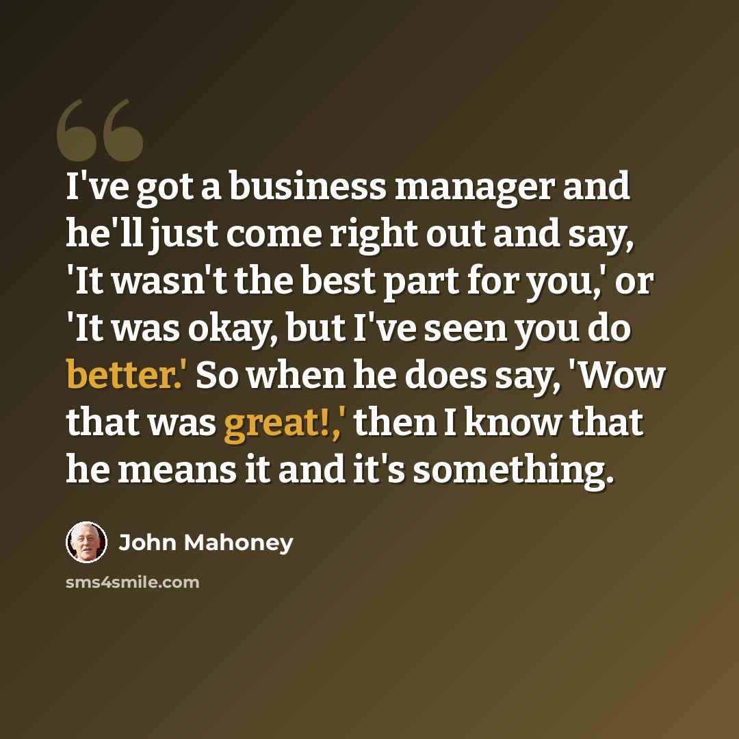 “I've got a business manager and he'll just come right out and say, 'It wasn't the best part for you,' or 'It was okay, but I've seen you do better.' So when he does say, 'Wow that was great!,' then I know that he means it and it's something.” quote by John Mahoney
