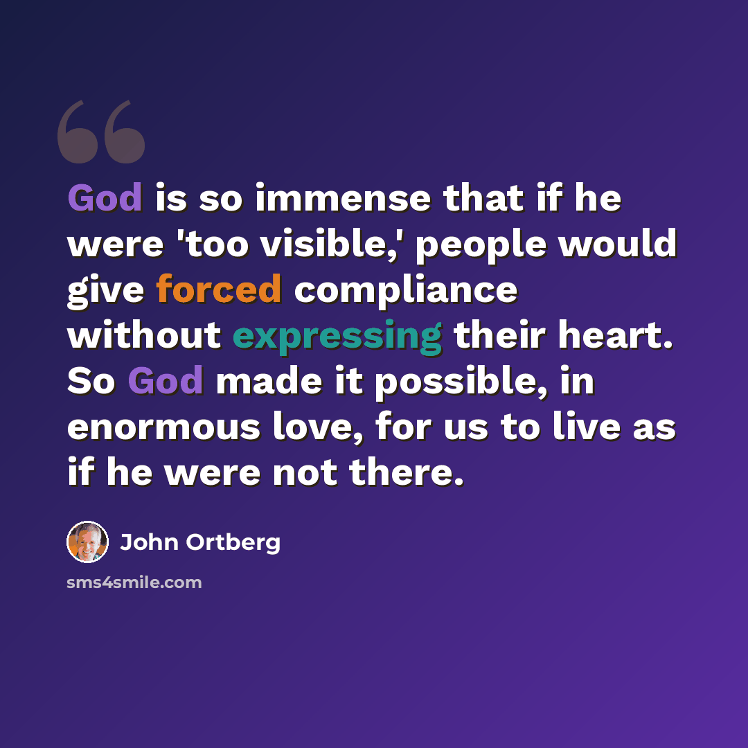 “God is so immense that if he were 'too visible,' people would give forced compliance without expressing their heart. So God made it possible, in enormous love, for us to live as if he were not there.” quote by John Ortberg