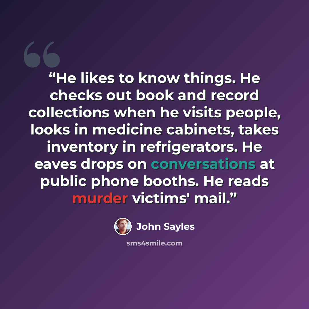 “He likes to know things. He checks out book and record collections when he visits people, looks in medicine cabinets, takes inventory in refrigerators. He eaves drops on conversations at public phone booths. He reads murder victims' mail.” quote by John Sayles