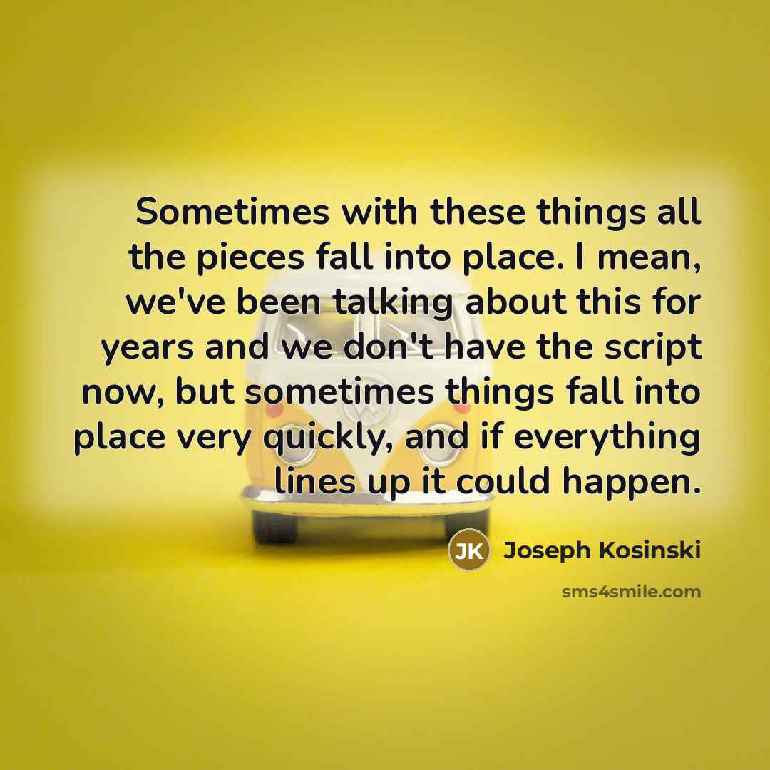 “Sometimes with these things all the pieces fall into place. I mean, we've been talking about this for years and we don't have the script now, but sometimes things fall into place very quickly, and if everything lines up it could happen.” quote by Joseph Kosinski