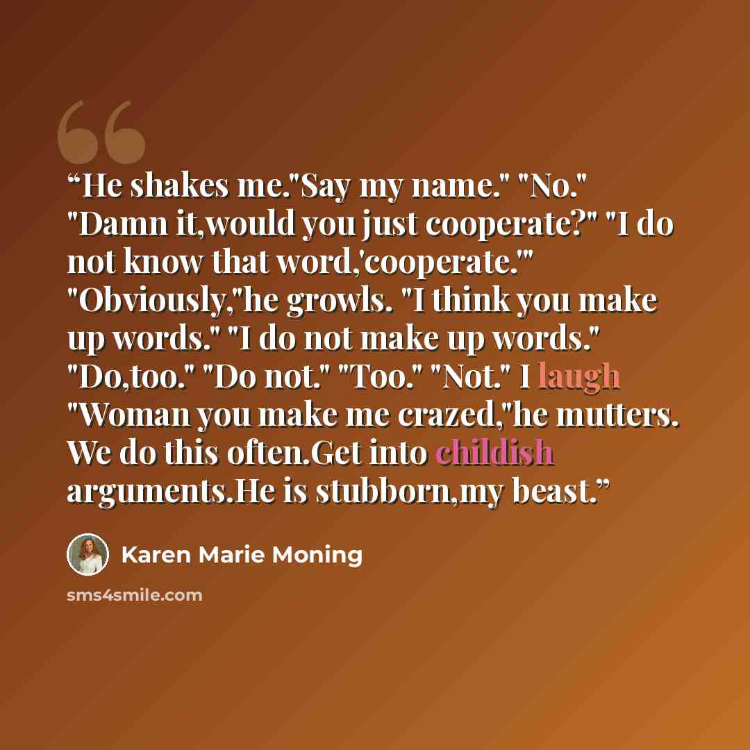 “He shakes me."Say my name." "No." "Damn it,would you just cooperate?" "I do not know that word,'cooperate.'" "Obviously,"he growls. "I think you make up words." "I do not make up words." "Do,too." "Do not." "Too." "Not." I laugh "Woman you make me crazed,"he mutters. We do this often.Get into…” quote by Karen Marie Moning