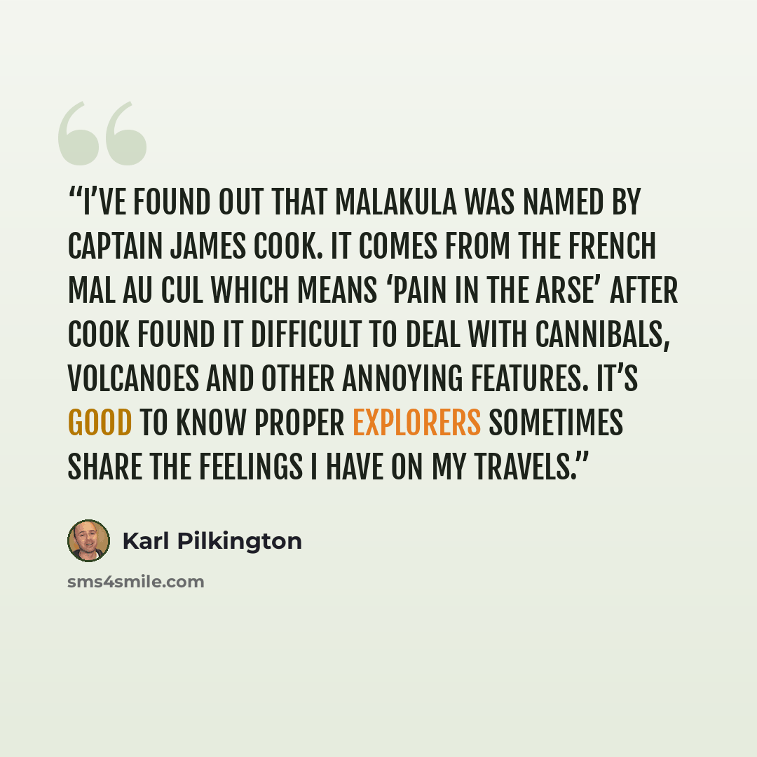 “I’ve found out that Malakula was named by Captain James Cook. It comes from the French mal au cul which means ‘pain in the arse’ after Cook found it difficult to deal with cannibals, volcanoes and other annoying features. It’s good to know proper explorers sometimes share the feelings I have on my…” quote by Karl Pilkington