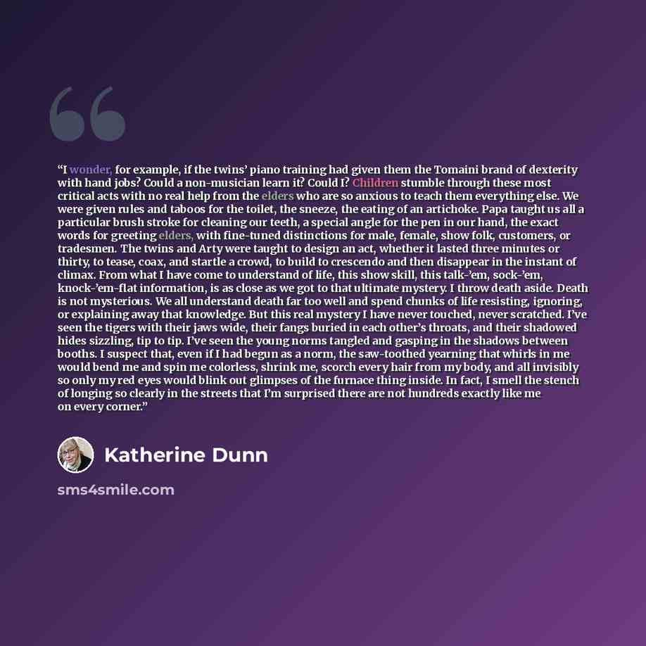 “I wonder, for example, if the twins’ piano training had given them the Tomaini brand of dexterity with hand jobs? Could a non-musician learn it? Could I? Children stumble through these most critical acts with no real help from the elders who are so anxious to teach them everything else. We were…” quote by Katherine Dunn