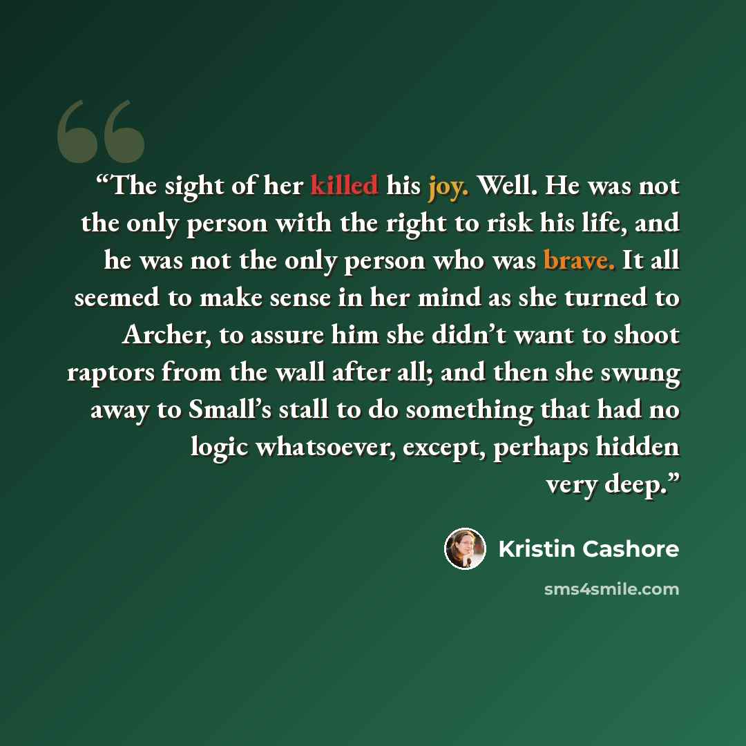 “The sight of her killed his joy. Well. He was not the only person with the right to risk his life, and he was not the only person who was brave. It all seemed to make sense in her mind as she turned to Archer, to assure him she didn’t want to shoot raptors from the wall after all; and then she…” quote by Kristin Cashore