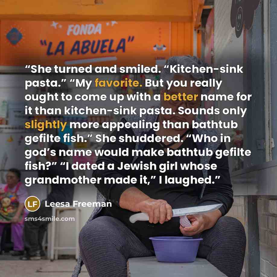 “She turned and smiled. “Kitchen-sink pasta.” “My favorite. But you really ought to come up with a better name for it than kitchen-sink pasta. Sounds only slightly more appealing than bathtub gefilte fish.” She shuddered. “Who in god’s name would make bathtub gefilte fish?” “I dated a Jewish girl…” quote by Leesa Freeman