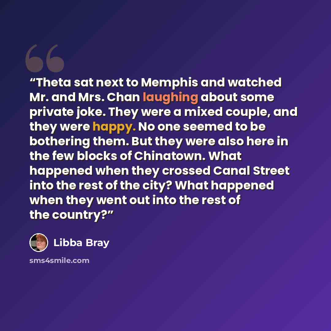 “Theta sat next to Memphis and watched Mr. and Mrs. Chan laughing about some private joke. They were a mixed couple, and they were happy. No one seemed to be bothering them. But they were also here in the few blocks of Chinatown. What happened when they crossed Canal Street into the rest of the…” quote by Libba Bray