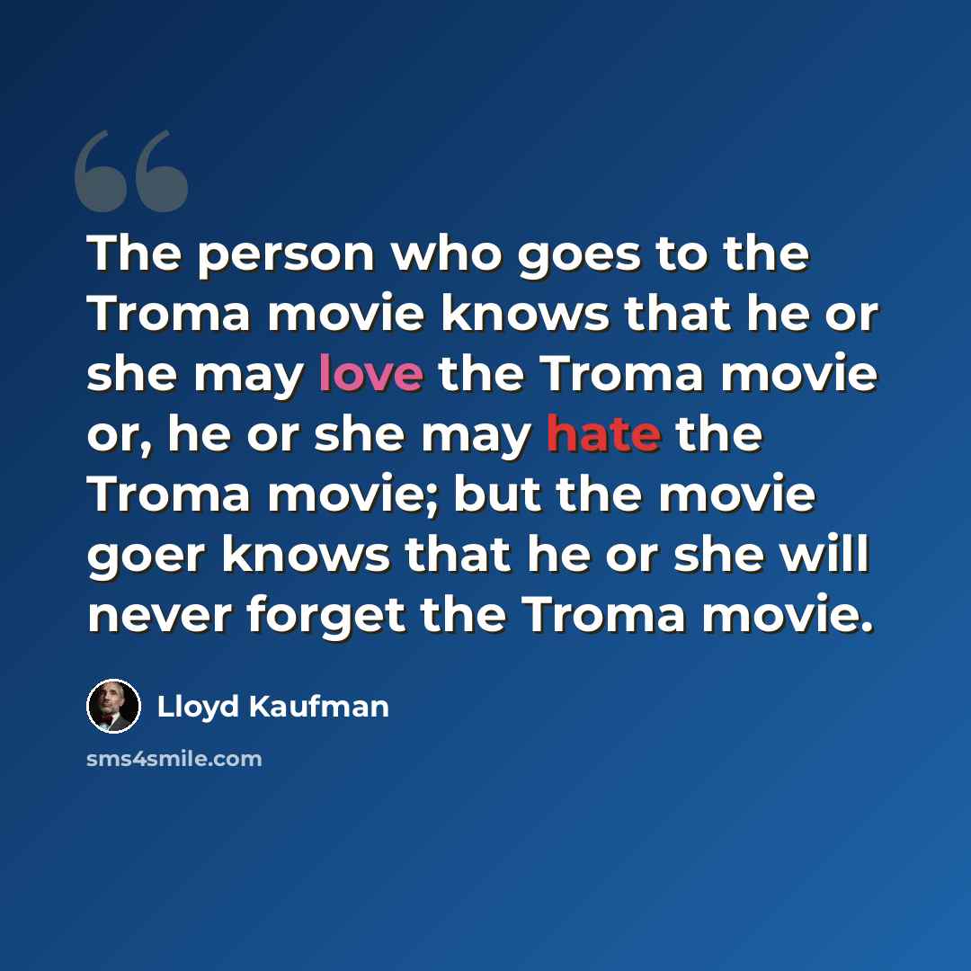 “The person who goes to the Troma movie knows that he or she may love the Troma movie or, he or she may hate the Troma movie; but the movie goer knows that he or she will never forget the Troma movie.” quote by Lloyd Kaufman