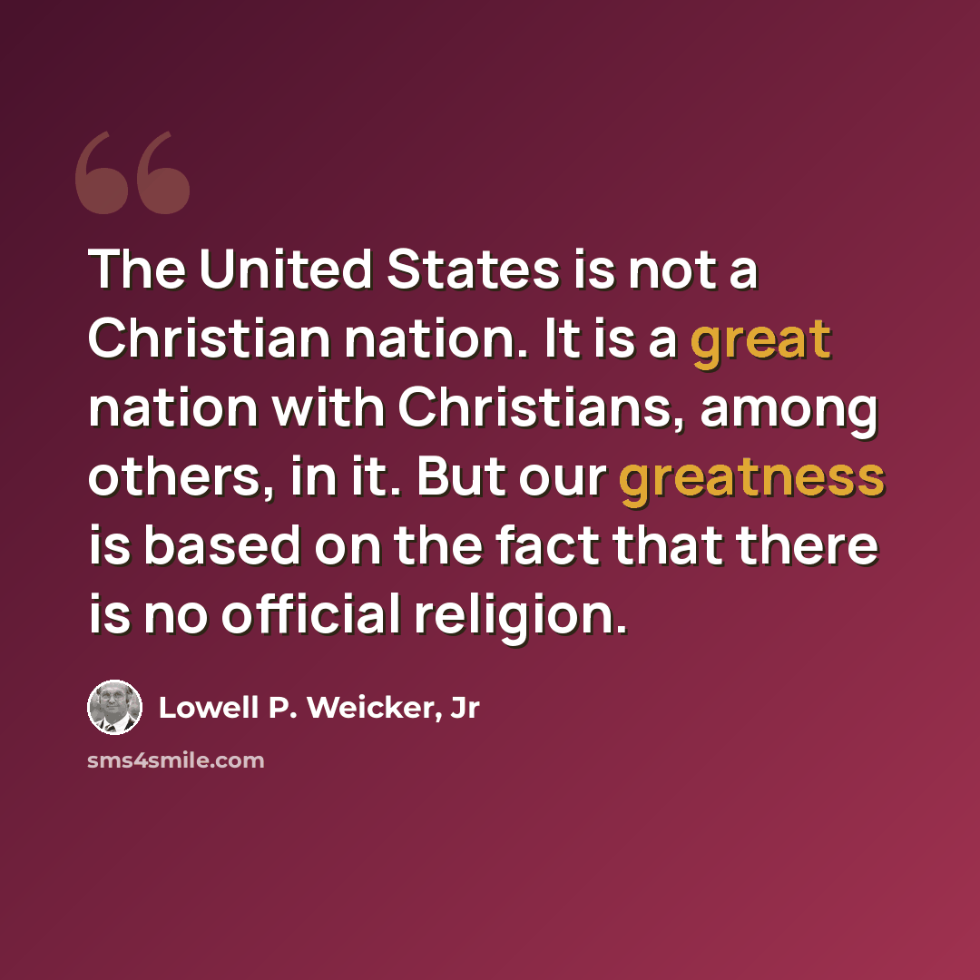 “The United States is not a Christian nation. It is a great nation with Christians, among others, in it. But our greatness is based on the fact that there is no official religion.” quote by Lowell P. Weicker, Jr