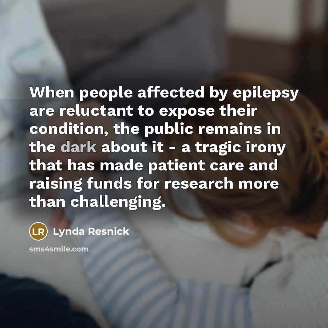 “When people affected by epilepsy are reluctant to expose their condition, the public remains in the dark about it - a tragic irony that has made patient care and raising funds for research more than challenging.” quote by Lynda Resnick