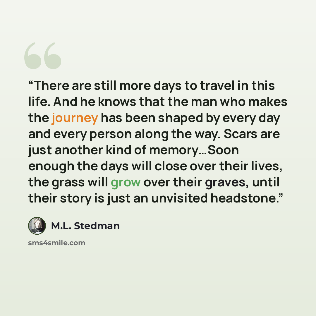 “There are still more days to travel in this life. And he knows that the man who makes the journey has been shaped by every day and every person along the way. Scars are just another kind of memory…Soon enough the days will close over their lives, the grass will grow over their graves, until their…” quote by M.L. Stedman