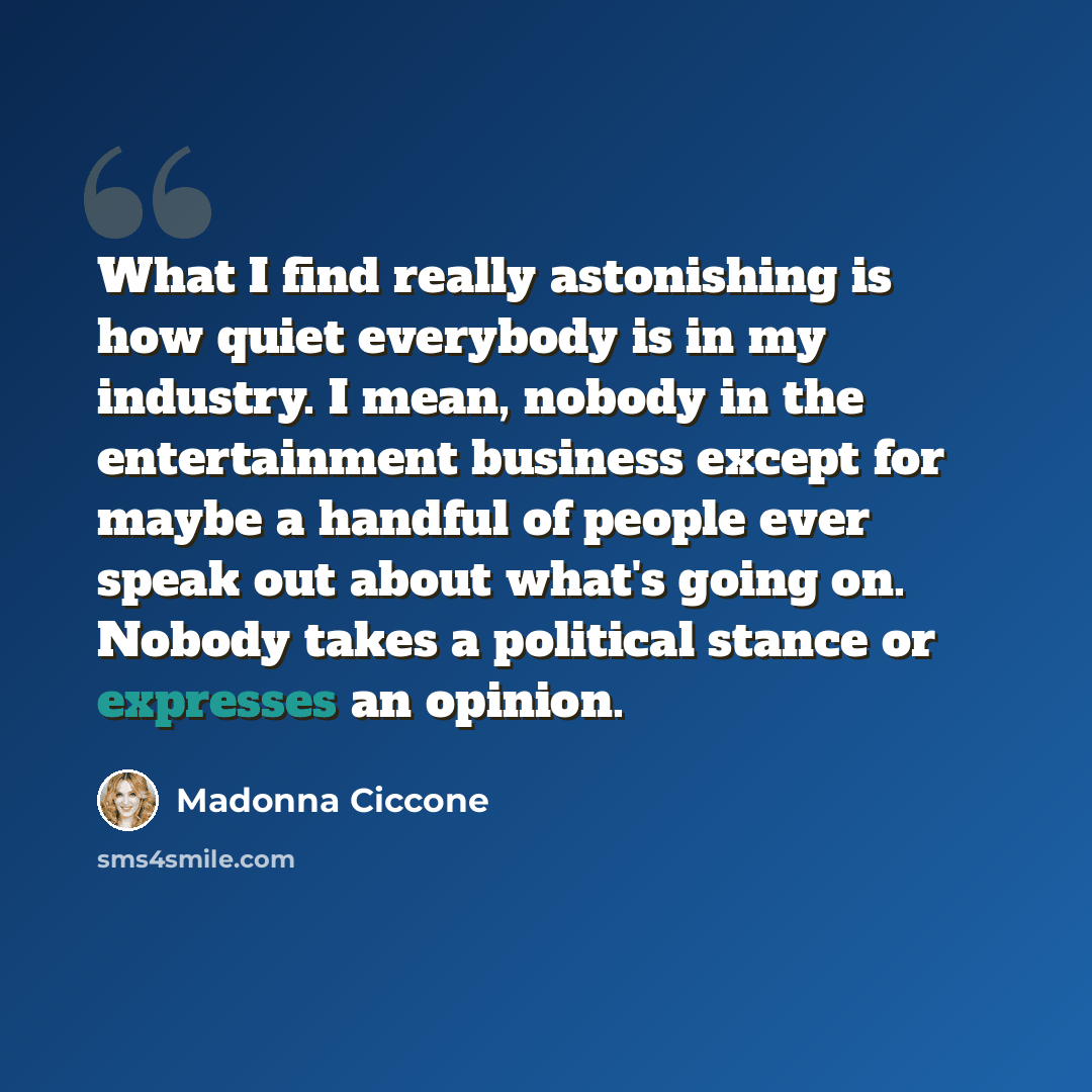 “What I find really astonishing is how quiet everybody is in my industry. I mean, nobody in the entertainment business except for maybe a handful of people ever speak out about what's going on. Nobody takes a political stance or expresses an opinion.” quote by Madonna Ciccone