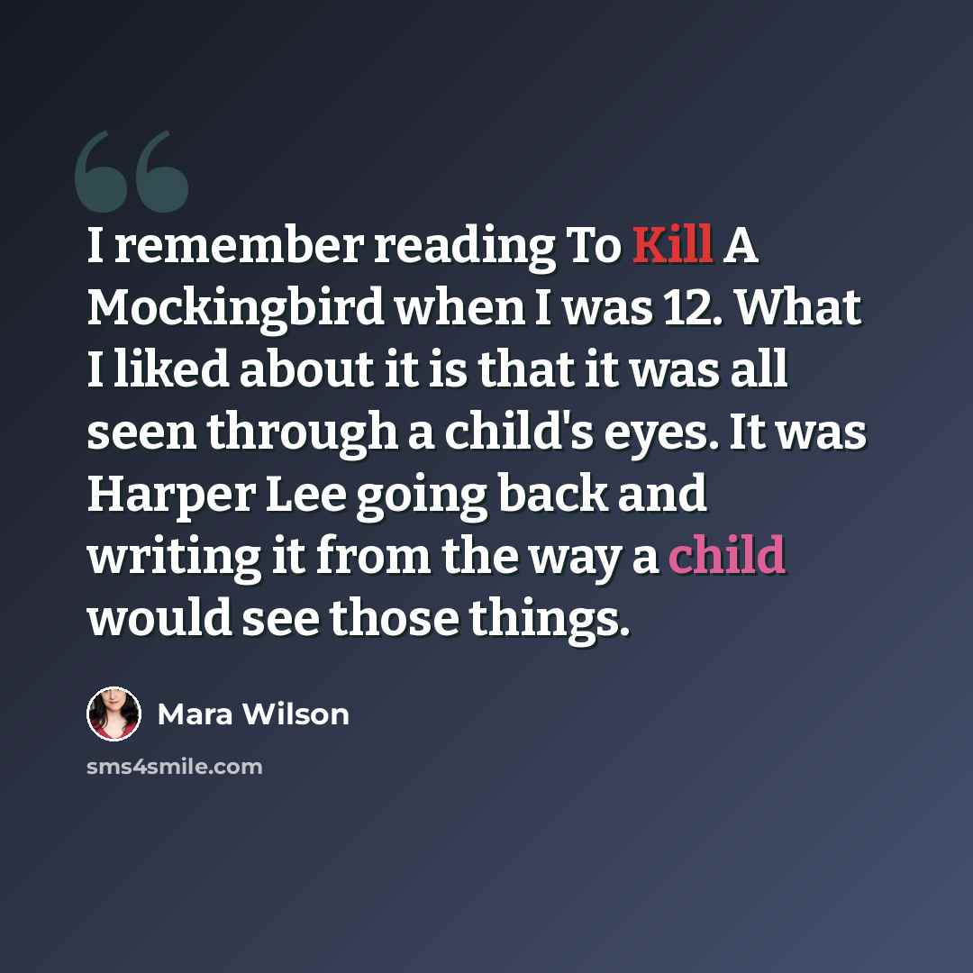 “I remember reading To Kill A Mockingbird when I was 12. What I liked about it is that it was all seen through a child's eyes. It was Harper Lee going back and writing it from the way a child would see those things.” quote by Mara Wilson