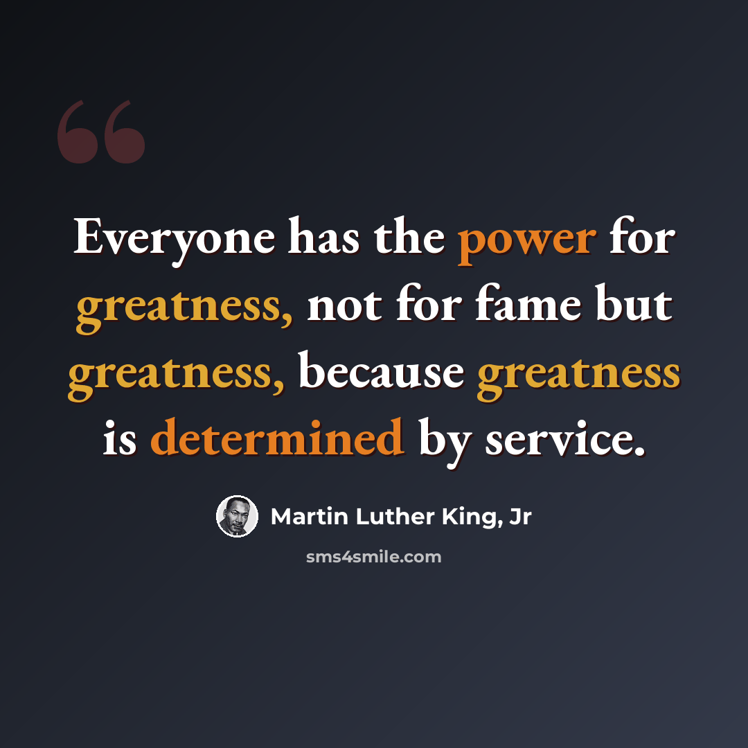 “Everyone has the power for greatness, not for fame but greatness, because greatness is determined by service.” quote by Martin Luther King, Jr