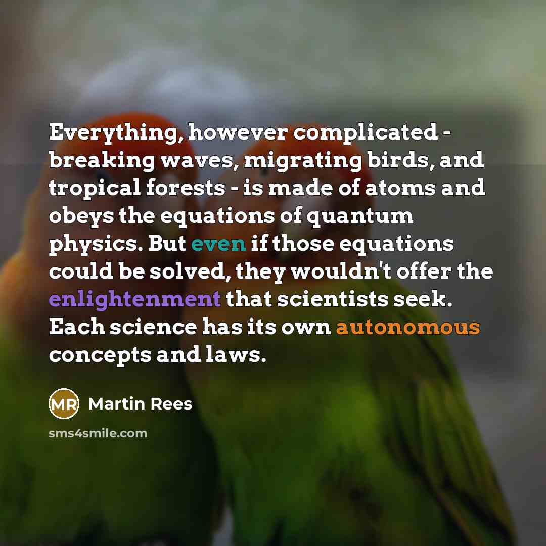 “Everything, however complicated - breaking waves, migrating birds, and tropical forests - is made of atoms and obeys the equations of quantum physics. But even if those equations could be solved, they wouldn't offer the enlightenment that scientists seek. Each science has its own autonomous…” quote by Martin Rees