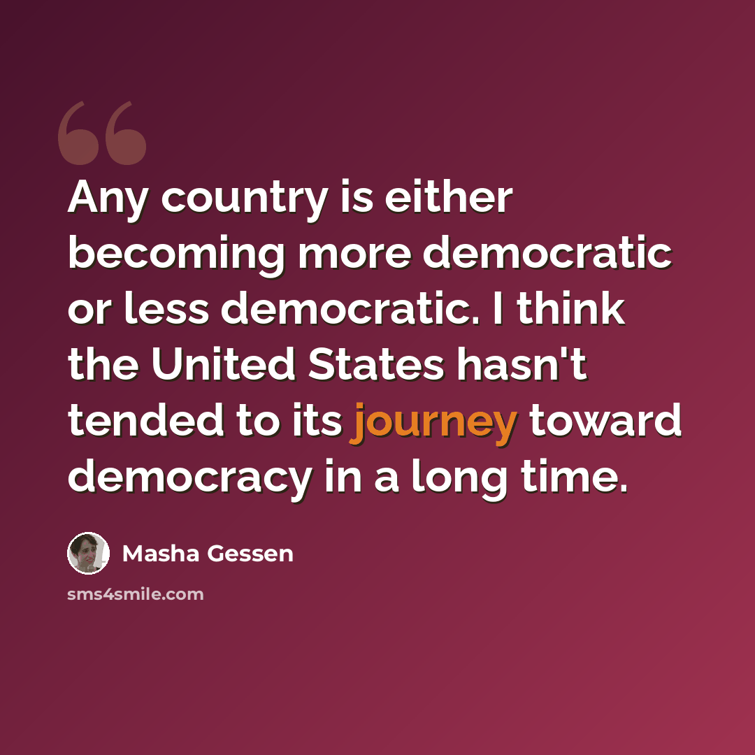 “Any country is either becoming more democratic or less democratic. I think the United States hasn't tended to its journey toward democracy in a long time.” quote by Masha Gessen