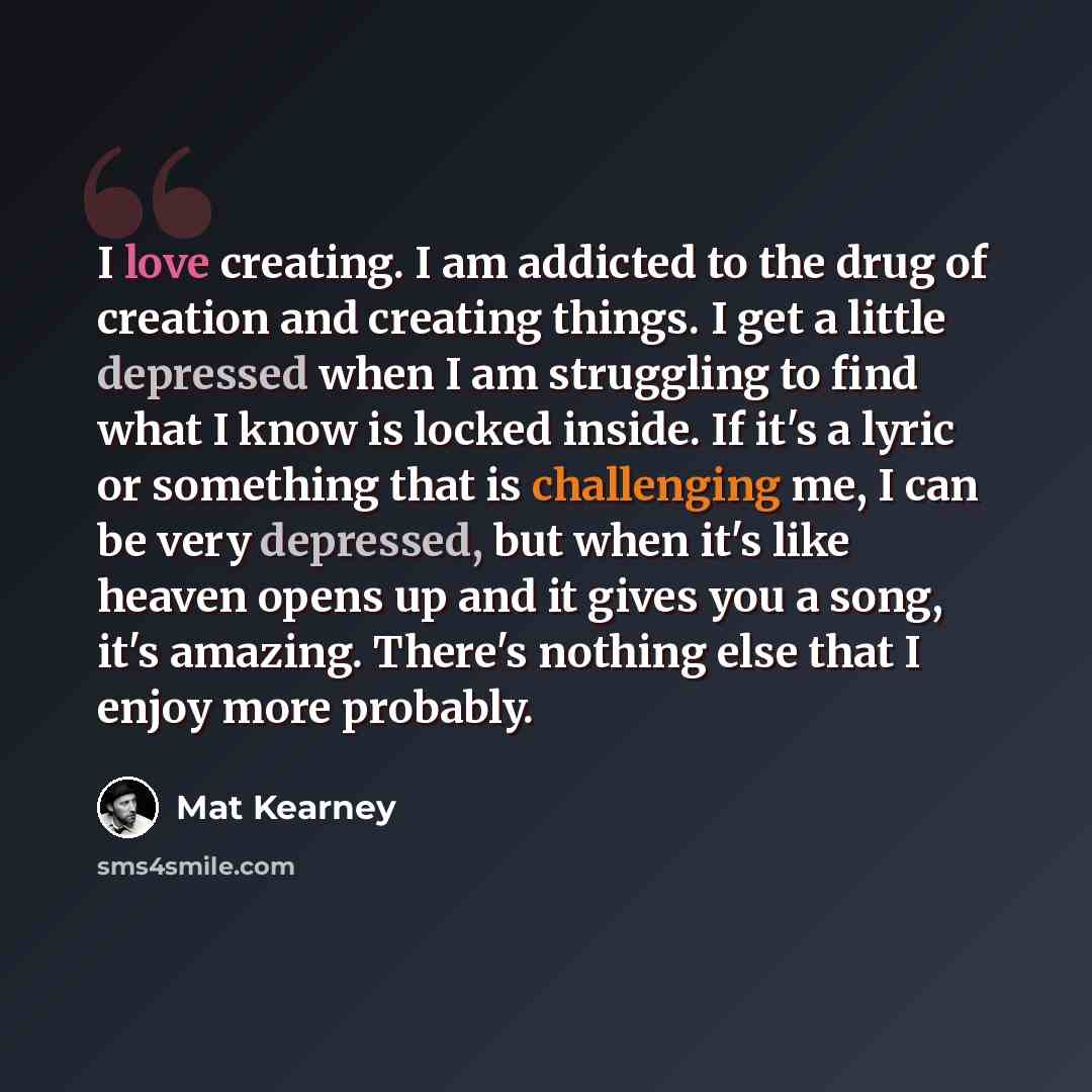 “I love creating. I am addicted to the drug of creation and creating things. I get a little depressed when I am struggling to find what I know is locked inside. If it's a lyric or something that is challenging me, I can be very depressed, but when it's like heaven opens up and it gives you a song…” quote by Mat Kearney