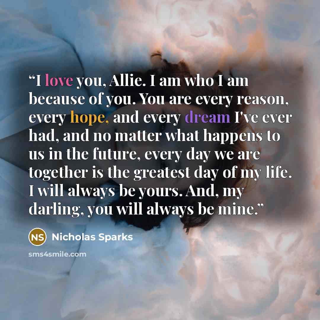 “I love you, Allie. I am who I am because of you. You are every reason, every hope, and every dream I've ever had, and no matter what happens to us in the future, every day we are together is the greatest day of my life. I will always be yours. And, my darling, you will always be mine.” quote by Nicholas Sparks