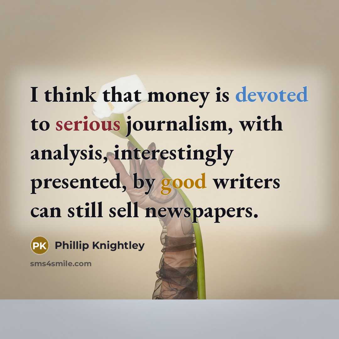 “I think that money is devoted to serious journalism, with analysis, interestingly presented, by good writers can still sell newspapers.” quote by Phillip Knightley