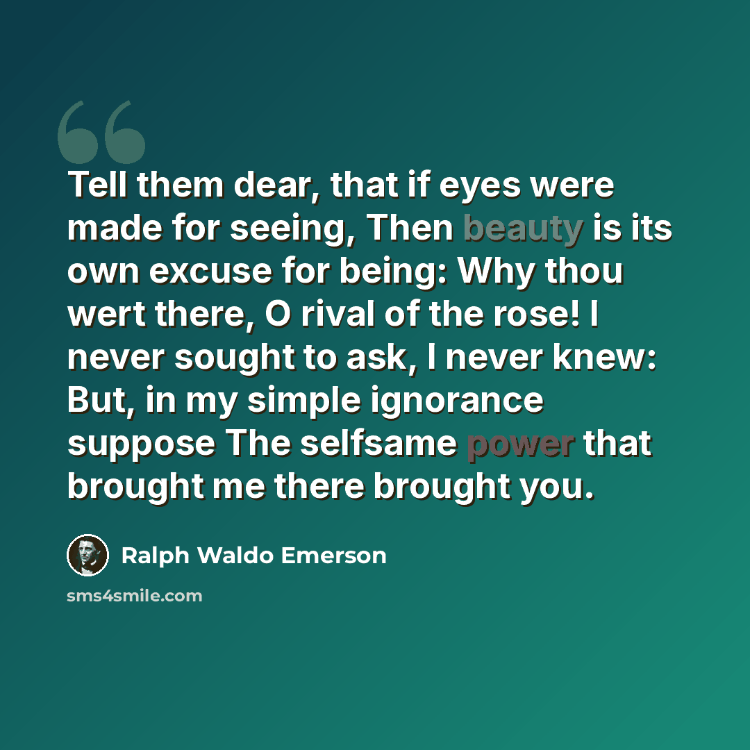 “Tell them dear, that if eyes were made for seeing, Then beauty is its own excuse for being: Why thou wert there, O rival of the rose! I never sought to ask, I never knew: But, in my simple ignorance suppose The selfsame power that brought me there brought you.” quote by Ralph Waldo Emerson