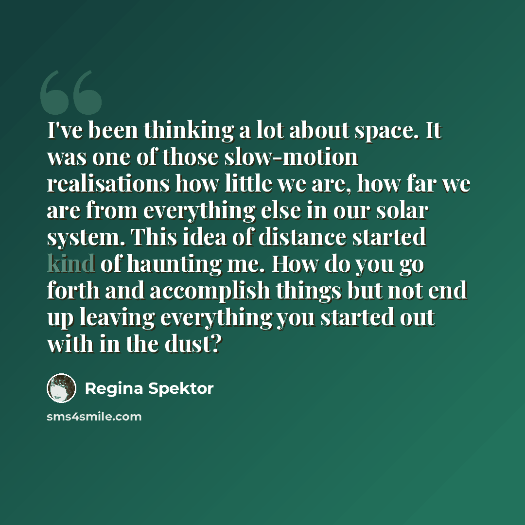 “I've been thinking a lot about space. It was one of those slow-motion realisations how little we are, how far we are from everything else in our solar system. This idea of distance started kind of haunting me. How do you go forth and accomplish things but not end up leaving everything you started…” quote by Regina Spektor