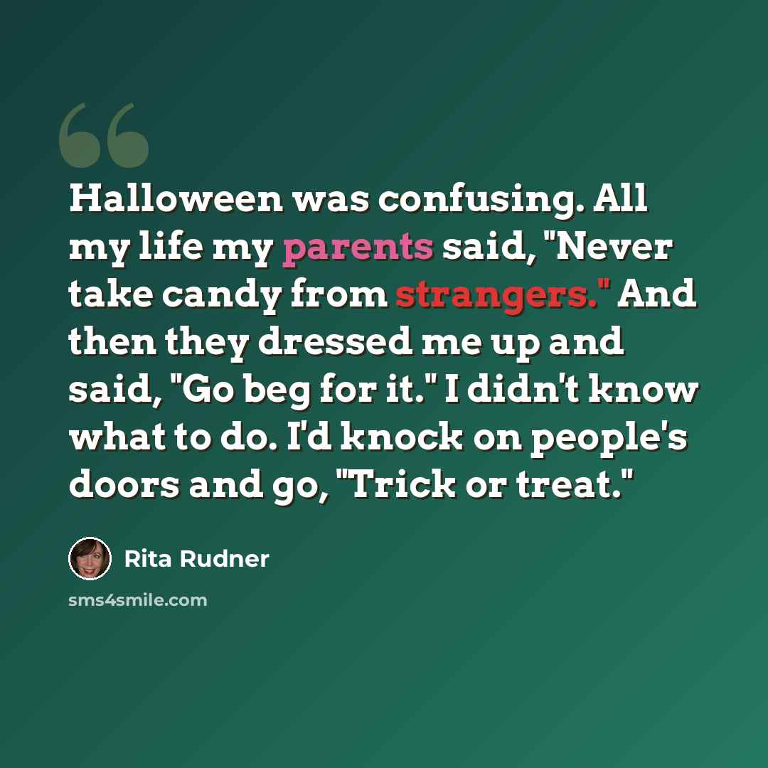 “Halloween was confusing. All my life my parents said, "Never take candy from strangers." And then they dressed me up and said, "Go beg for it." I didn't know what to do. I'd knock on people's doors and go, "Trick or treat."” quote by Rita Rudner