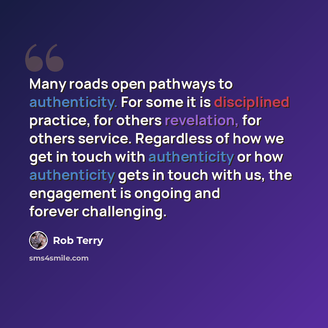“Many roads open pathways to authenticity. For some it is disciplined practice, for others revelation, for others service. Regardless of how we get in touch with authenticity or how authenticity gets in touch with us, the engagement is ongoing and forever challenging.” quote by Rob Terry