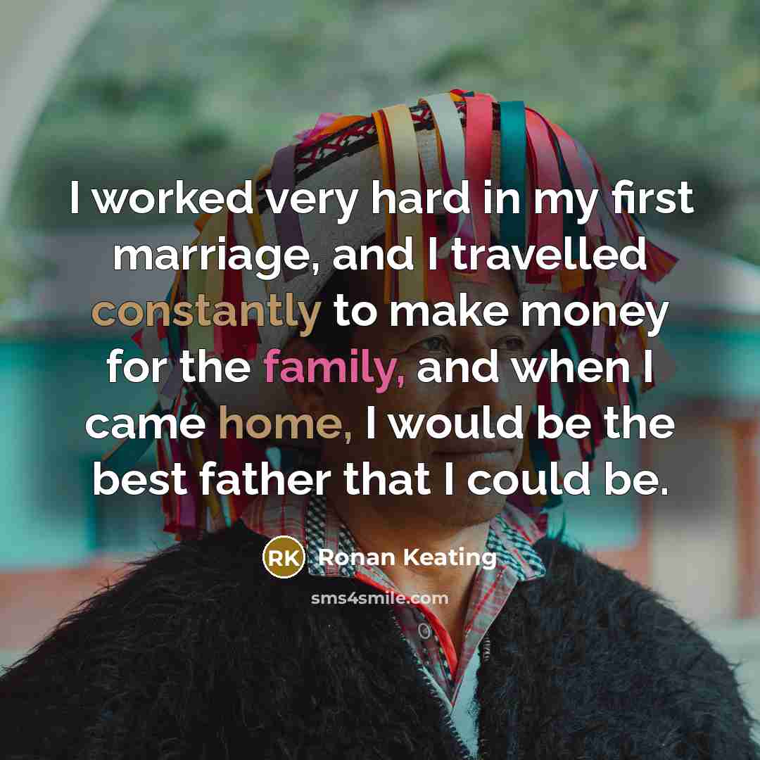 “I worked very hard in my first marriage, and I travelled constantly to make money for the family, and when I came home, I would be the best father that I could be.” quote by Ronan Keating