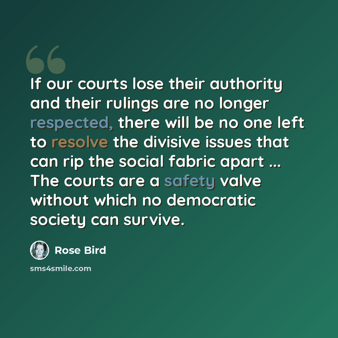 “If our courts lose their authority and their rulings are no longer respected, there will be no one left to resolve the divisive issues that can rip the social fabric apart ... The courts are a safety valve without which no democratic society can survive.” quote by Rose Bird