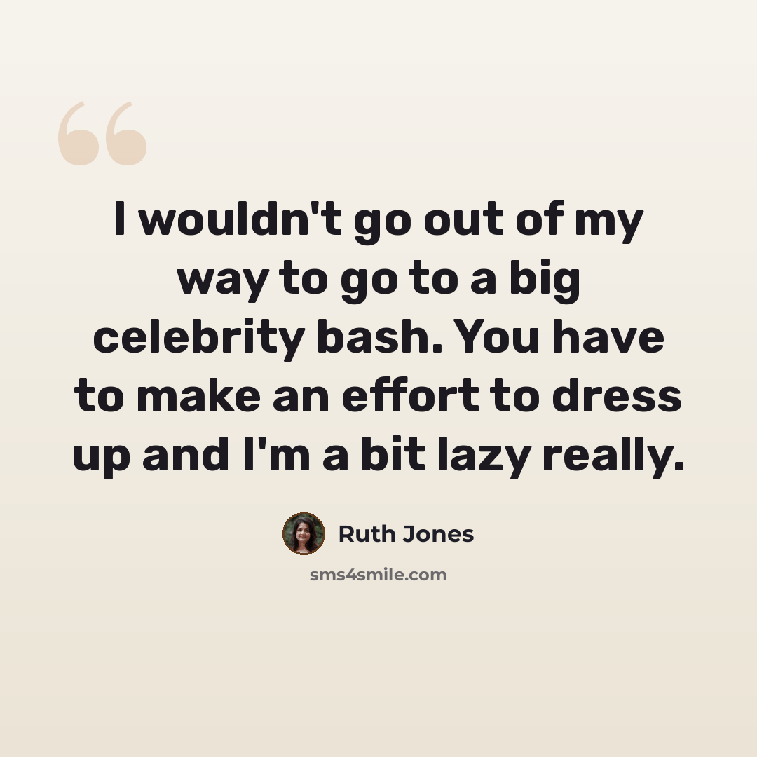 “I wouldn't go out of my way to go to a big celebrity bash. You have to make an effort to dress up and I'm a bit lazy really.” quote by Ruth Jones